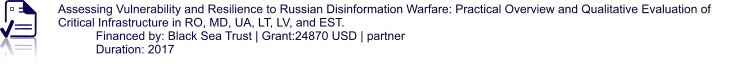 Assessing Vulnerability and Resilience to Russian Disinformation Warfare: Practical Overview and Qualitative Evaluation of Critical Infrastructure in RO, MD, UA, LT, LV, and EST. Financed by: Black Sea Trust | Grant:24870 USD | partner Duration: 2017