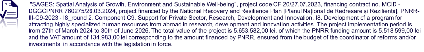 "SAGES: Spatial Analysis of Growth, Environment and Sustainable Well-being", project code CF 20/27.07.2023, financing contract no. MCID - DGGCPNRR 760275/26.03.2024, project financed by the National Recovery and Resilience Plan [Planul Național de Redresare și Reziliență], PNRR-III-C9-2023 - I8_round 2, Component C9. Support for Private Sector, Research, Development and Innovation, I8. Development of a program for attracting highly specialized human resources from abroad in research, development and innovation activities. The project implementation period is from 27th of March 2024 to 30th of June 2026. The total value of the project is 5.653.582,00 lei, of which the PNRR funding amount is 5.518.599,00 lei and the VAT amount of 134.983,00 lei corresponding to the amount financed by PNRR, ensured from the budget of the coordinator of reforms and/or investments, in accordance with the legislation in force.