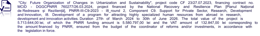 "City:   Future   Organization   of   Changes   in   Urbanization   and   Sustainability",   project   code   CF   23/27.07.2023,   financing   contract   no. MCID    -    DGGCPNRR    760277/26.03.2024,    project    financed    by    the    National    Recovery    and    Resilience    Plan    [Planul    Național    de Redresare   și   Reziliență],   PNRR-III-C9-2023   -   I8_round   2,   Component   C9.   Support   for   Private   Sector,   Research,   Development   and Innovation,   I8.   Development   of   a   program   for   attracting   highly   specialized   human   resources   from   abroad   in   research,   development and innovation activities. Duration   27th   of   March   2024   to   30th   of   June   2026.   The   total   value   of   the   project   is   5.713.644,00 lei,   of   which   the   PNRR   funding   amount   is   5.580.797,00   lei   and   the   VAT   amount   of   132.847,00   lei   corresponding   to   the   amount financed   by   PNRR,   ensured   from   the   budget   of   the   coordinator   of   reforms   and/or   investments,   in   accordance   with   the   legislation in force.