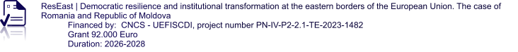 ResEast | Democratic resilience and institutional transformation at the eastern borders of the European Union. The case of Romania and Republic of Moldova Financed by:  CNCS - UEFISCDI, project number PN-IV-P2-2.1-TE-2023-1482 Grant 92.000 Euro Duration: 2026-2028