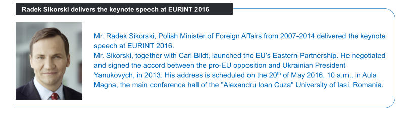 Mr. Radek Sikorski, Polish Minister of Foreign Affairs from 2007-2014 delivered the keynote speech at EURINT 2016.  Mr. Sikorski, together with Carl Bildt, launched the EU’s Eastern Partnership. He negotiated and signed the accord between the pro-EU opposition and Ukrainian President Yanukovych, in 2013. His address is scheduled on the 20th of May 2016, 10 a.m., in Aula Magna, the main conference hall of the "Alexandru Ioan Cuza" University of Iasi, Romania. Radek Sikorski delivers the keynote speech at EURINT 2016