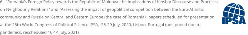 6.  "Romania’s Foreign Policy towards the Republic of Moldova: the Implications of Kinship Discourse and Practices on Neighbourly Relations" and '‘Assessing the impact of geopolitical competition between the Euro-Atlantic community and Russia on Central and Eastern Europe (the case of Romania)" papers scheduled for presentation at the 26th World Congress of Political Science IPSA,  25-29 July, 2020, Lisbon, Portugal (postponed due to pandemics, rescheduled 10-14 July, 2021)