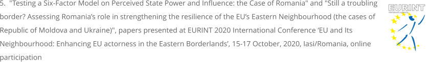 5.  "Testing a Six-Factor Model on Perceived State Power and Influence: the Case of Romania" and "Still a troubling border? Assessing Romania’s role in strengthening the resilience of the EU’s Eastern Neighbourhood (the cases of Republic of Moldova and Ukraine)", papers presented at EURINT 2020 International Conference ‘EU and Its Neighbourhood: Enhancing EU actorness in the Eastern Borderlands’, 15-17 October, 2020, Iasi/Romania, online participation